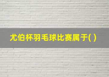 尤伯杯羽毛球比赛属于( )